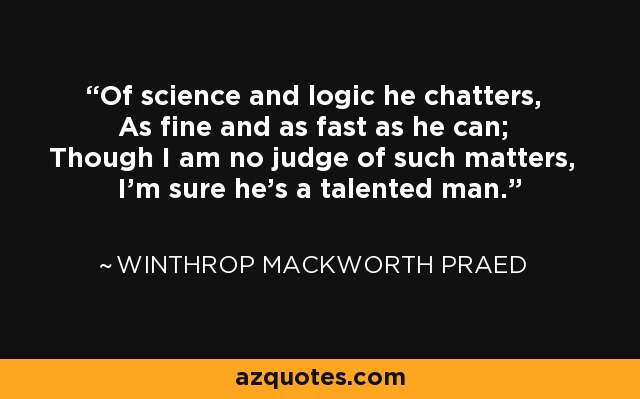 Of science and logic he chatters, As fine and as fast as he can; Though I am no judge of such matters, I'm sure he's a talented man. - Winthrop Mackworth Praed