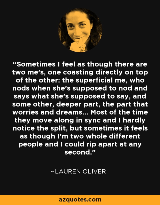 Sometimes I feel as though there are two me's, one coasting directly on top of the other: the superficial me, who nods when she's supposed to nod and says what she's supposed to say, and some other, deeper part, the part that worries and dreams... Most of the time they move along in sync and I hardly notice the split, but sometimes it feels as though I'm two whole different people and I could rip apart at any second. - Lauren Oliver