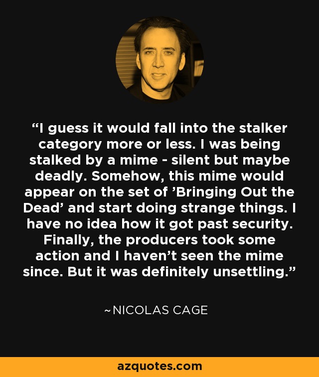 I guess it would fall into the stalker category more or less. I was being stalked by a mime - silent but maybe deadly. Somehow, this mime would appear on the set of 'Bringing Out the Dead' and start doing strange things. I have no idea how it got past security. Finally, the producers took some action and I haven't seen the mime since. But it was definitely unsettling. - Nicolas Cage