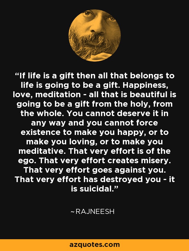 If life is a gift then all that belongs to life is going to be a gift. Happiness, love, meditation - all that is beautiful is going to be a gift from the holy, from the whole. You cannot deserve it in any way and you cannot force existence to make you happy, or to make you loving, or to make you meditative. That very effort is of the ego. That very effort creates misery. That very effort goes against you. That very effort has destroyed you - it is suicidal. - Rajneesh