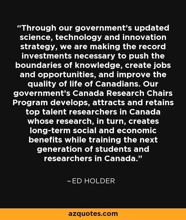 Through our government's updated science, technology and innovation strategy, we are making the record investments necessary to push the boundaries of knowledge, create jobs and opportunities, and improve the quality of life of Canadians. Our government's Canada Research Chairs Program develops, attracts and retains top talent researchers in Canada whose research, in turn, creates long-term social and economic benefits while training the next generation of students and researchers in Canada. - Ed Holder