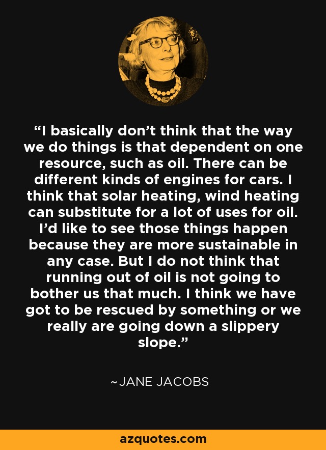 I basically don't think that the way we do things is that dependent on one resource, such as oil. There can be different kinds of engines for cars. I think that solar heating, wind heating can substitute for a lot of uses for oil. I'd like to see those things happen because they are more sustainable in any case. But I do not think that running out of oil is not going to bother us that much. I think we have got to be rescued by something or we really are going down a slippery slope. - Jane Jacobs