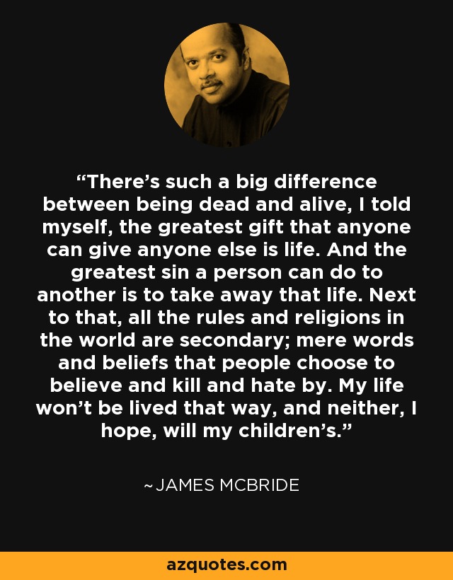 There's such a big difference between being dead and alive, I told myself, the greatest gift that anyone can give anyone else is life. And the greatest sin a person can do to another is to take away that life. Next to that, all the rules and religions in the world are secondary; mere words and beliefs that people choose to believe and kill and hate by. My life won't be lived that way, and neither, I hope, will my children's. - James McBride