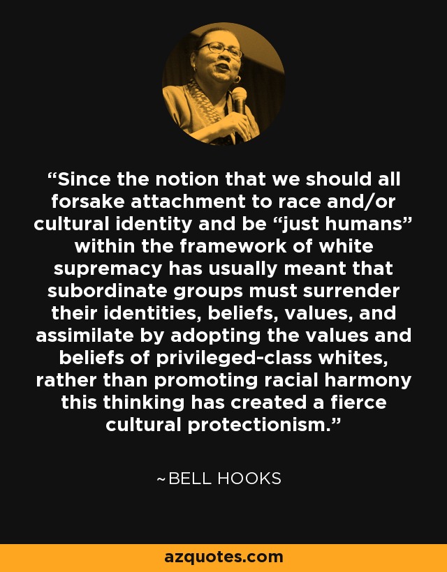 Since the notion that we should all forsake attachment to race and/or cultural identity and be “just humans” within the framework of white supremacy has usually meant that subordinate groups must surrender their identities, beliefs, values, and assimilate by adopting the values and beliefs of privileged-class whites, rather than promoting racial harmony this thinking has created a fierce cultural protectionism. - Bell Hooks