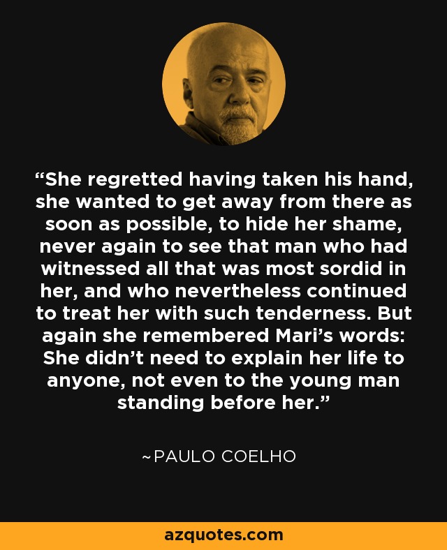 She regretted having taken his hand, she wanted to get away from there as soon as possible, to hide her shame, never again to see that man who had witnessed all that was most sordid in her, and who nevertheless continued to treat her with such tenderness. But again she remembered Mari's words: She didn't need to explain her life to anyone, not even to the young man standing before her. - Paulo Coelho