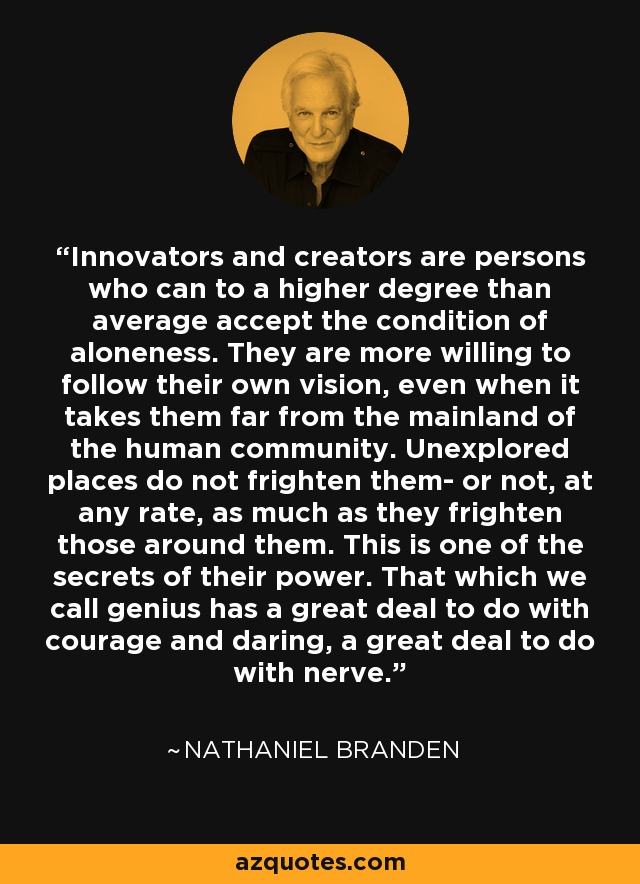 Innovators and creators are persons who can to a higher degree than average accept the condition of aloneness. They are more willing to follow their own vision, even when it takes them far from the mainland of the human community. Unexplored places do not frighten them- or not, at any rate, as much as they frighten those around them. This is one of the secrets of their power. That which we call genius has a great deal to do with courage and daring, a great deal to do with nerve. - Nathaniel Branden