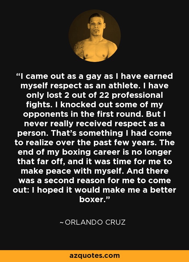 I came out as a gay as I have earned myself respect as an athlete. I have only lost 2 out of 22 professional fights. I knocked out some of my opponents in the first round. But I never really received respect as a person. That's something I had come to realize over the past few years. The end of my boxing career is no longer that far off, and it was time for me to make peace with myself. And there was a second reason for me to come out: I hoped it would make me a better boxer. - Orlando Cruz