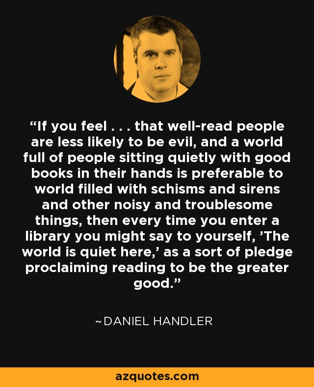 If you feel . . . that well-read people are less likely to be evil, and a world full of people sitting quietly with good books in their hands is preferable to world filled with schisms and sirens and other noisy and troublesome things, then every time you enter a library you might say to yourself, 'The world is quiet here,' as a sort of pledge proclaiming reading to be the greater good. - Daniel Handler