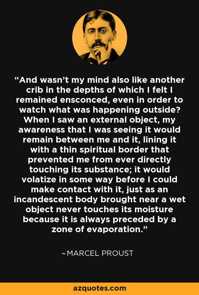 And wasn't my mind also like another crib in the depths of which I felt I remained ensconced, even in order to watch what was happening outside? When I saw an external object, my awareness that I was seeing it would remain between me and it, lining it with a thin spiritual border that prevented me from ever directly touching its substance; it would volatize in some way before I could make contact with it, just as an incandescent body brought near a wet object never touches its moisture because it is always preceded by a zone of evaporation. - Marcel Proust