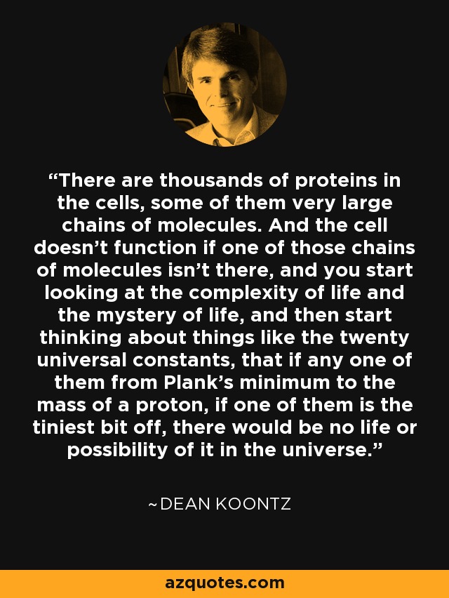 There are thousands of proteins in the cells, some of them very large chains of molecules. And the cell doesn't function if one of those chains of molecules isn't there, and you start looking at the complexity of life and the mystery of life, and then start thinking about things like the twenty universal constants, that if any one of them from Plank's minimum to the mass of a proton, if one of them is the tiniest bit off, there would be no life or possibility of it in the universe. - Dean Koontz