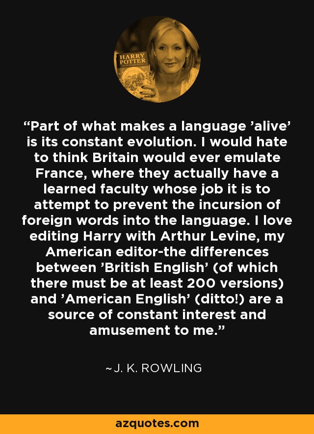 Part of what makes a language 'alive' is its constant evolution. I would hate to think Britain would ever emulate France, where they actually have a learned faculty whose job it is to attempt to prevent the incursion of foreign words into the language. I love editing Harry with Arthur Levine, my American editor-the differences between 'British English' (of which there must be at least 200 versions) and 'American English' (ditto!) are a source of constant interest and amusement to me. - J. K. Rowling