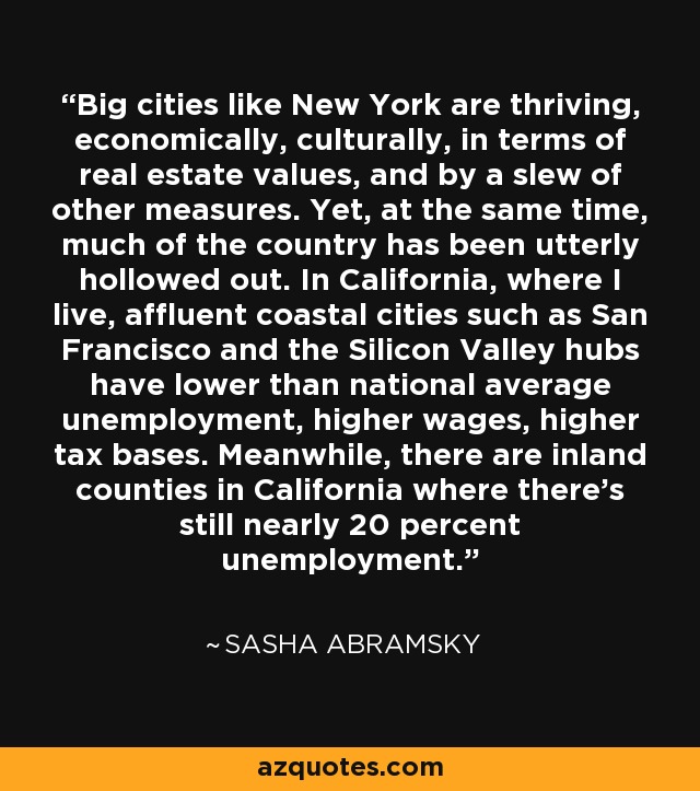 Big cities like New York are thriving, economically, culturally, in terms of real estate values, and by a slew of other measures. Yet, at the same time, much of the country has been utterly hollowed out. In California, where I live, affluent coastal cities such as San Francisco and the Silicon Valley hubs have lower than national average unemployment, higher wages, higher tax bases. Meanwhile, there are inland counties in California where there's still nearly 20 percent unemployment. - Sasha Abramsky