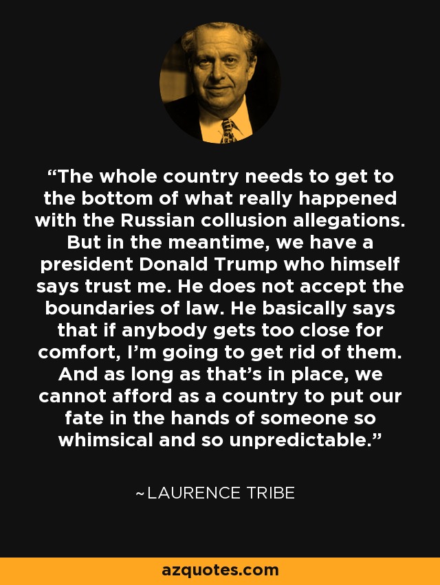 The whole country needs to get to the bottom of what really happened with the Russian collusion allegations. But in the meantime, we have a president Donald Trump who himself says trust me. He does not accept the boundaries of law. He basically says that if anybody gets too close for comfort, I'm going to get rid of them. And as long as that's in place, we cannot afford as a country to put our fate in the hands of someone so whimsical and so unpredictable. - Laurence Tribe