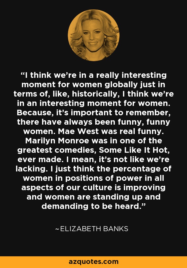 I think we're in a really interesting moment for women globally just in terms of, like, historically, I think we're in an interesting moment for women. Because, it's important to remember, there have always been funny, funny women. Mae West was real funny. Marilyn Monroe was in one of the greatest comedies, Some Like It Hot, ever made. I mean, it's not like we're lacking. I just think the percentage of women in positions of power in all aspects of our culture is improving and women are standing up and demanding to be heard. - Elizabeth Banks