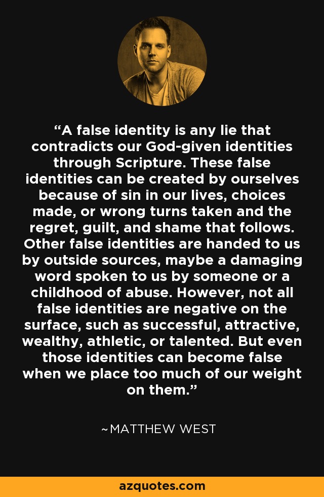 A false identity is any lie that contradicts our God-given identities through Scripture. These false identities can be created by ourselves because of sin in our lives, choices made, or wrong turns taken and the regret, guilt, and shame that follows. Other false identities are handed to us by outside sources, maybe a damaging word spoken to us by someone or a childhood of abuse. However, not all false identities are negative on the surface, such as successful, attractive, wealthy, athletic, or talented. But even those identities can become false when we place too much of our weight on them. - Matthew West