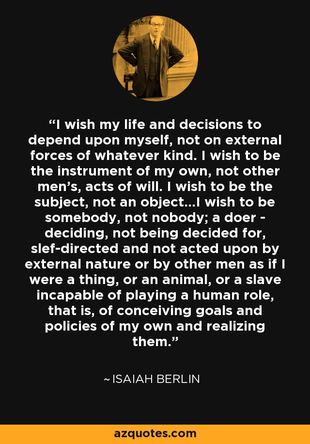 I wish my life and decisions to depend upon myself, not on external forces of whatever kind. I wish to be the instrument of my own, not other men's, acts of will. I wish to be the subject, not an object...I wish to be somebody, not nobody; a doer - deciding, not being decided for, slef-directed and not acted upon by external nature or by other men as if I were a thing, or an animal, or a slave incapable of playing a human role, that is, of conceiving goals and policies of my own and realizing them. - Isaiah Berlin