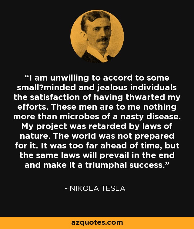 I am unwilling to accord to some small−minded and jealous individuals the satisfaction of having thwarted my efforts. These men are to me nothing more than microbes of a nasty disease. My project was retarded by laws of nature. The world was not prepared for it. It was too far ahead of time, but the same laws will prevail in the end and make it a triumphal success. - Nikola Tesla