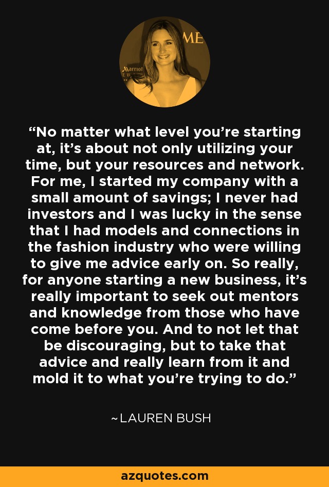 No matter what level you're starting at, it's about not only utilizing your time, but your resources and network. For me, I started my company with a small amount of savings; I never had investors and I was lucky in the sense that I had models and connections in the fashion industry who were willing to give me advice early on. So really, for anyone starting a new business, it's really important to seek out mentors and knowledge from those who have come before you. And to not let that be discouraging, but to take that advice and really learn from it and mold it to what you're trying to do. - Lauren Bush