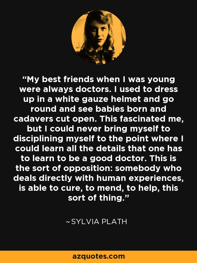 My best friends when I was young were always doctors. I used to dress up in a white gauze helmet and go round and see babies born and cadavers cut open. This fascinated me, but I could never bring myself to disciplining myself to the point where I could learn all the details that one has to learn to be a good doctor. This is the sort of opposition: somebody who deals directly with human experiences, is able to cure, to mend, to help, this sort of thing. - Sylvia Plath