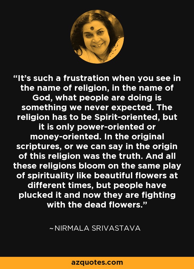 It's such a frustration when you see in the name of religion, in the name of God, what people are doing is something we never expected. The religion has to be Spirit-oriented, but it is only power-oriented or money-oriented. In the original scriptures, or we can say in the origin of this religion was the truth. And all these religions bloom on the same play of spirituality like beautiful flowers at different times, but people have plucked it and now they are fighting with the dead flowers. - Nirmala Srivastava