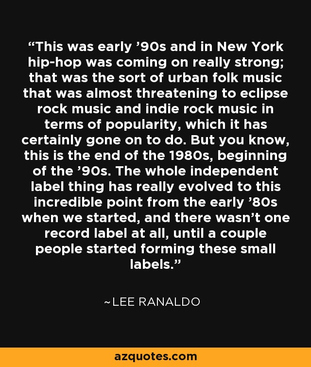 This was early '90s and in New York hip-hop was coming on really strong; that was the sort of urban folk music that was almost threatening to eclipse rock music and indie rock music in terms of popularity, which it has certainly gone on to do. But you know, this is the end of the 1980s, beginning of the '90s. The whole independent label thing has really evolved to this incredible point from the early '80s when we started, and there wasn't one record label at all, until a couple people started forming these small labels. - Lee Ranaldo