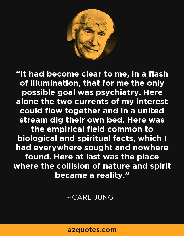 It had become clear to me, in a flash of illumination, that for me the only possible goal was psychiatry. Here alone the two currents of my interest could flow together and in a united stream dig their own bed. Here was the empirical field common to biological and spiritual facts, which I had everywhere sought and nowhere found. Here at last was the place where the collision of nature and spirit became a reality. - Carl Jung