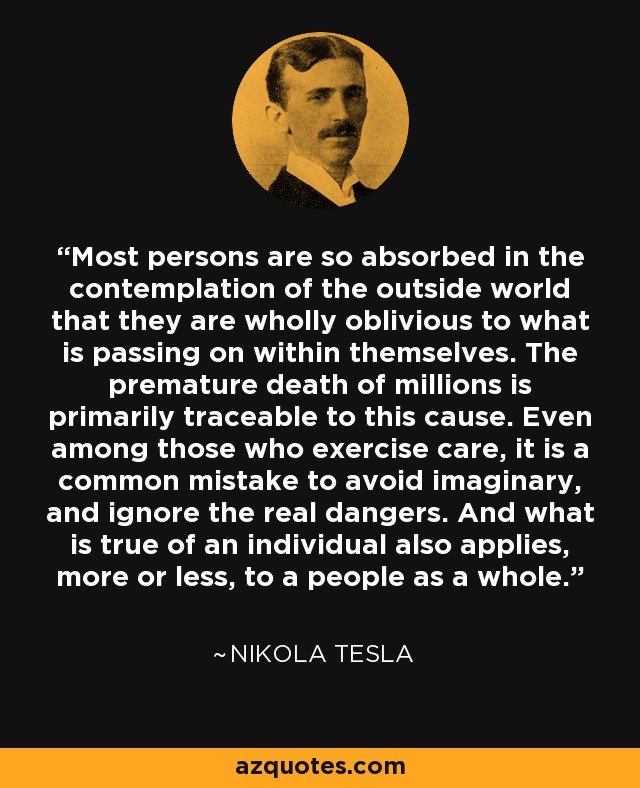 Most persons are so absorbed in the contemplation of the outside world that they are wholly oblivious to what is passing on within themselves. The premature death of millions is primarily traceable to this cause. Even among those who exercise care, it is a common mistake to avoid imaginary, and ignore the real dangers. And what is true of an individual also applies, more or less, to a people as a whole. - Nikola Tesla