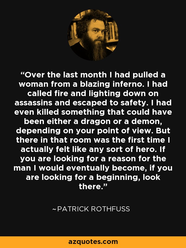 Over the last month I had pulled a woman from a blazing inferno. I had called fire and lighting down on assassins and escaped to safety. I had even killed something that could have been either a dragon or a demon, depending on your point of view. But there in that room was the first time I actually felt like any sort of hero. If you are looking for a reason for the man I would eventually become, if you are looking for a beginning, look there. - Patrick Rothfuss