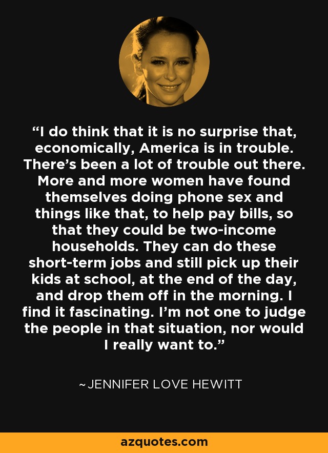 I do think that it is no surprise that, economically, America is in trouble. There's been a lot of trouble out there. More and more women have found themselves doing phone sex and things like that, to help pay bills, so that they could be two-income households. They can do these short-term jobs and still pick up their kids at school, at the end of the day, and drop them off in the morning. I find it fascinating. I'm not one to judge the people in that situation, nor would I really want to. - Jennifer Love Hewitt