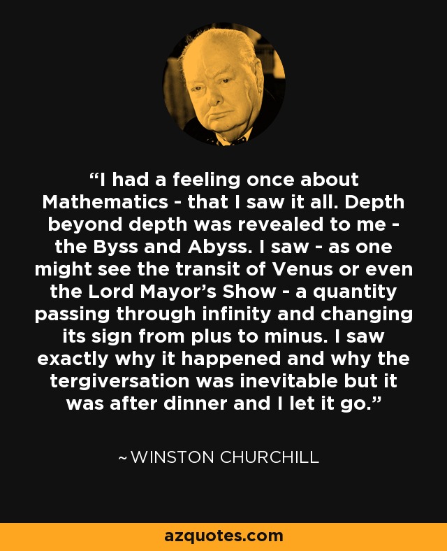 I had a feeling once about Mathematics - that I saw it all. Depth beyond depth was revealed to me - the Byss and Abyss. I saw - as one might see the transit of Venus or even the Lord Mayor's Show - a quantity passing through infinity and changing its sign from plus to minus. I saw exactly why it happened and why the tergiversation was inevitable but it was after dinner and I let it go. - Winston Churchill