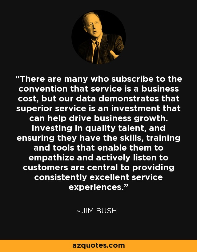 There are many who subscribe to the convention that service is a business cost, but our data demonstrates that superior service is an investment that can help drive business growth. Investing in quality talent, and ensuring they have the skills, training and tools that enable them to empathize and actively listen to customers are central to providing consistently excellent service experiences. - Jim Bush