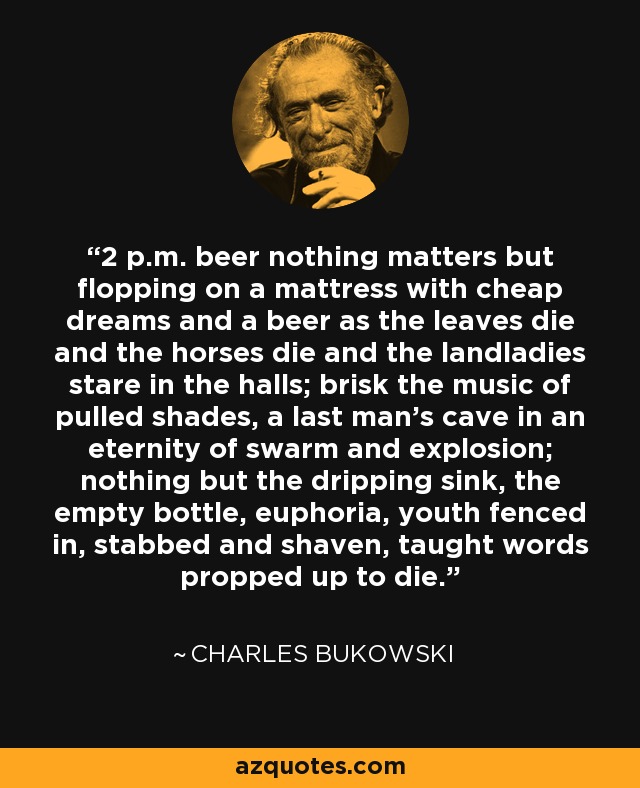 2 p.m. beer nothing matters but flopping on a mattress with cheap dreams and a beer as the leaves die and the horses die and the landladies stare in the halls; brisk the music of pulled shades, a last man's cave in an eternity of swarm and explosion; nothing but the dripping sink, the empty bottle, euphoria, youth fenced in, stabbed and shaven, taught words propped up to die. - Charles Bukowski