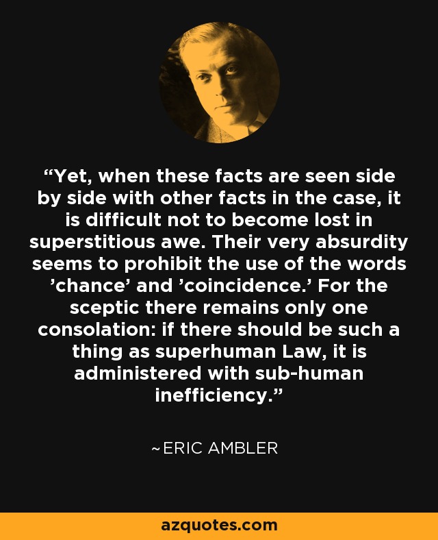 Yet, when these facts are seen side by side with other facts in the case, it is difficult not to become lost in superstitious awe. Their very absurdity seems to prohibit the use of the words 'chance' and 'coincidence.' For the sceptic there remains only one consolation: if there should be such a thing as superhuman Law, it is administered with sub-human inefficiency. - Eric Ambler