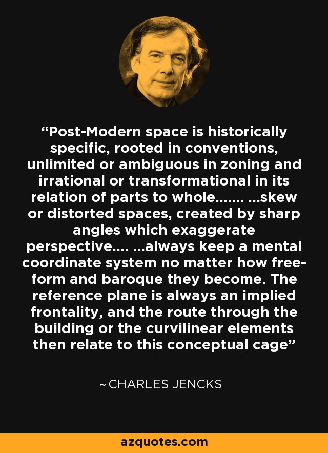 Post-Modern space is historically specific, rooted in conventions, unlimited or ambiguous in zoning and irrational or transformational in its relation of parts to whole……. …skew or distorted spaces, created by sharp angles which exaggerate perspective…. …always keep a mental coordinate system no matter how free- form and baroque they become. The reference plane is always an implied frontality, and the route through the building or the curvilinear elements then relate to this conceptual cage - Charles Jencks