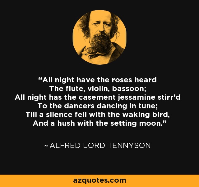 All night have the roses heard The flute, violin, bassoon; All night has the casement jessamine stirr'd To the dancers dancing in tune; Till a silence fell with the waking bird, And a hush with the setting moon. - Alfred Lord Tennyson