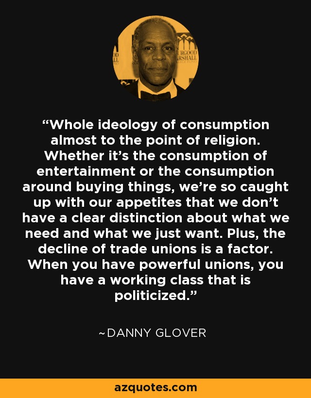 Whole ideology of consumption almost to the point of religion. Whether it's the consumption of entertainment or the consumption around buying things, we're so caught up with our appetites that we don't have a clear distinction about what we need and what we just want. Plus, the decline of trade unions is a factor. When you have powerful unions, you have a working class that is politicized. - Danny Glover