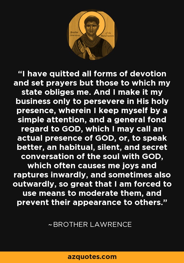 I have quitted all forms of devotion and set prayers but those to which my state obliges me. And I make it my business only to persevere in His holy presence, wherein I keep myself by a simple attention, and a general fond regard to GOD, which I may call an actual presence of GOD, or, to speak better, an habitual, silent, and secret conversation of the soul with GOD, which often causes me joys and raptures inwardly, and sometimes also outwardly, so great that I am forced to use means to moderate them, and prevent their appearance to others. - Brother Lawrence