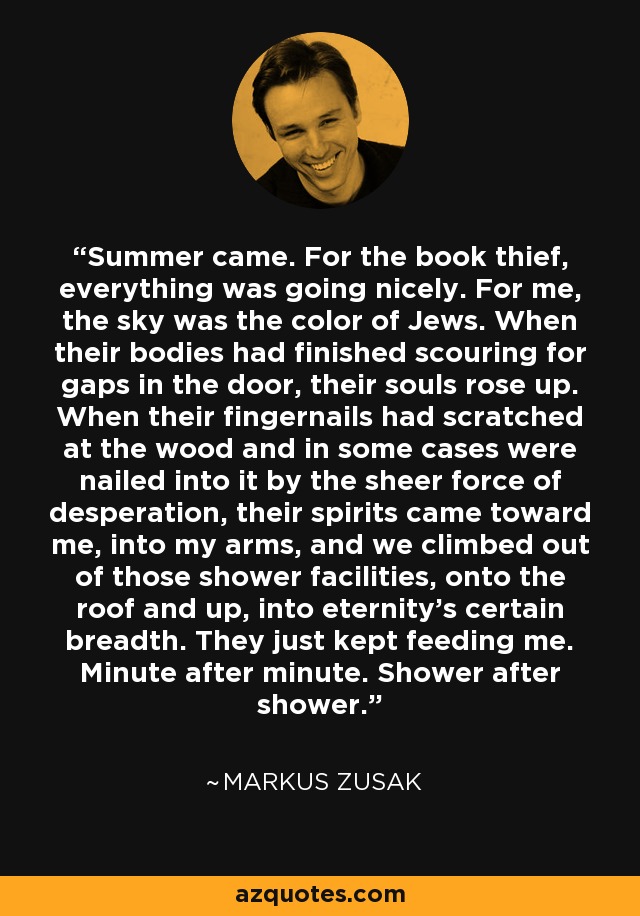 Summer came. For the book thief, everything was going nicely. For me, the sky was the color of Jews. When their bodies had finished scouring for gaps in the door, their souls rose up. When their fingernails had scratched at the wood and in some cases were nailed into it by the sheer force of desperation, their spirits came toward me, into my arms, and we climbed out of those shower facilities, onto the roof and up, into eternity's certain breadth. They just kept feeding me. Minute after minute. Shower after shower. - Markus Zusak