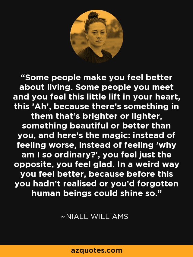 Some people make you feel better about living. Some people you meet and you feel this little lift in your heart, this 'Ah', because there's something in them that's brighter or lighter, something beautiful or better than you, and here's the magic: instead of feeling worse, instead of feeling 'why am I so ordinary?', you feel just the opposite, you feel glad. In a weird way you feel better, because before this you hadn't realised or you'd forgotten human beings could shine so. - Niall Williams