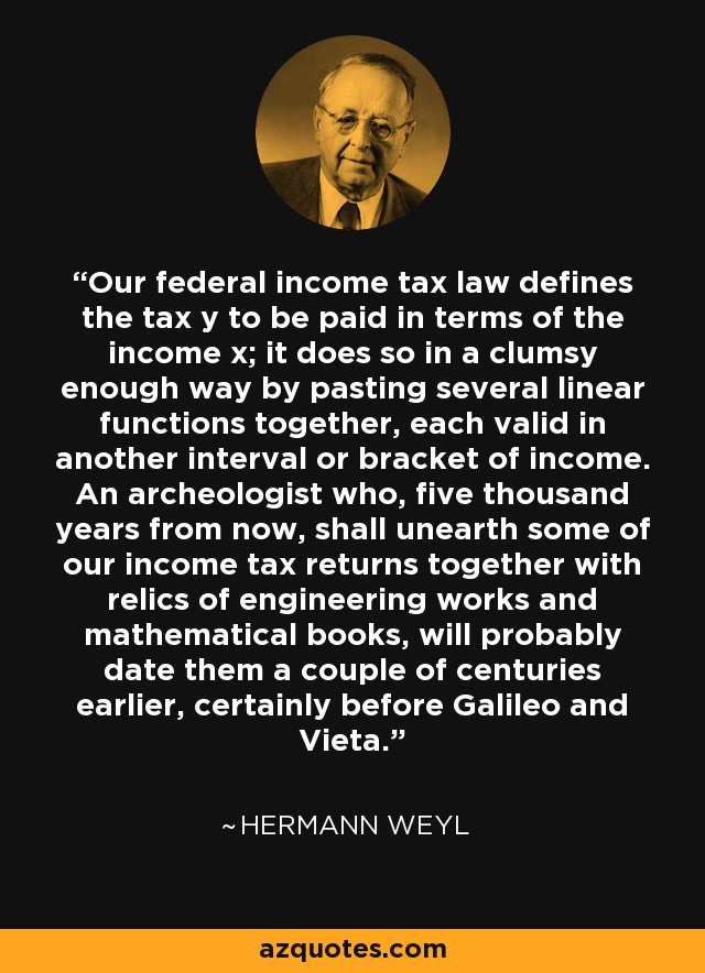 Our federal income tax law defines the tax y to be paid in terms of the income x; it does so in a clumsy enough way by pasting several linear functions together, each valid in another interval or bracket of income. An archeologist who, five thousand years from now, shall unearth some of our income tax returns together with relics of engineering works and mathematical books, will probably date them a couple of centuries earlier, certainly before Galileo and Vieta. - Hermann Weyl