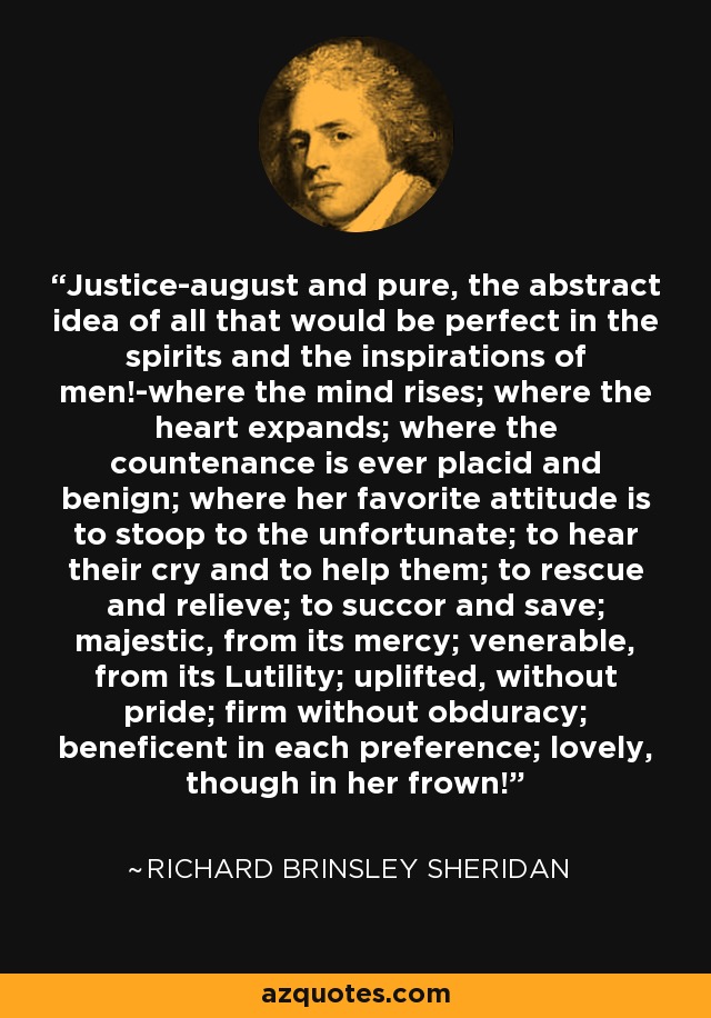 Justice-august and pure, the abstract idea of all that would be perfect in the spirits and the inspirations of men!-where the mind rises; where the heart expands; where the countenance is ever placid and benign; where her favorite attitude is to stoop to the unfortunate; to hear their cry and to help them; to rescue and relieve; to succor and save; majestic, from its mercy; venerable, from its Lutility; uplifted, without pride; firm without obduracy; beneficent in each preference; lovely, though in her frown! - Richard Brinsley Sheridan