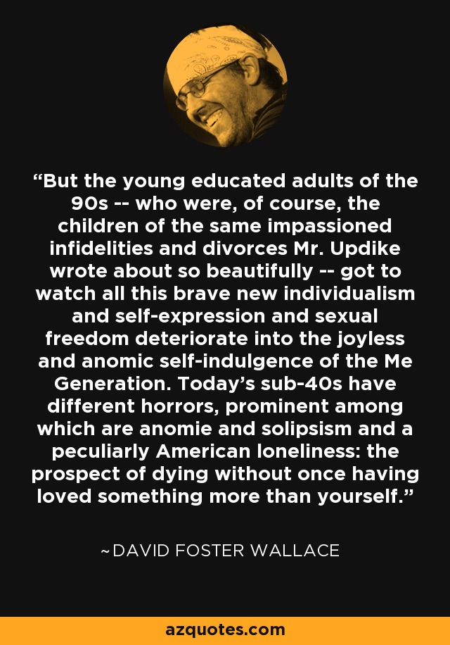 But the young educated adults of the 90s -- who were, of course, the children of the same impassioned infidelities and divorces Mr. Updike wrote about so beautifully -- got to watch all this brave new individualism and self-expression and sexual freedom deteriorate into the joyless and anomic self-indulgence of the Me Generation. Today's sub-40s have different horrors, prominent among which are anomie and solipsism and a peculiarly American loneliness: the prospect of dying without once having loved something more than yourself. - David Foster Wallace