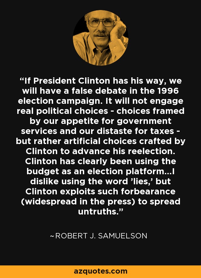 If President Clinton has his way, we will have a false debate in the 1996 election campaign. It will not engage real political choices - choices framed by our appetite for government services and our distaste for taxes - but rather artificial choices crafted by Clinton to advance his reelection. Clinton has clearly been using the budget as an election platform...I dislike using the word 'lies,' but Clinton exploits such forbearance (widespread in the press) to spread untruths. - Robert J. Samuelson