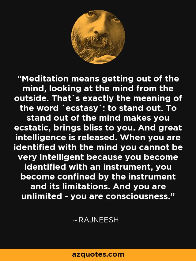 Meditation means getting out of the mind, looking at the mind from the outside. That`s exactly the meaning of the word `ecstasy`: to stand out. To stand out of the mind makes you ecstatic, brings bliss to you. And great intelligence is released. When you are identified with the mind you cannot be very intelligent because you become identified with an instrument, you become confined by the instrument and its limitations. And you are unlimited - you are consciousness. - Rajneesh