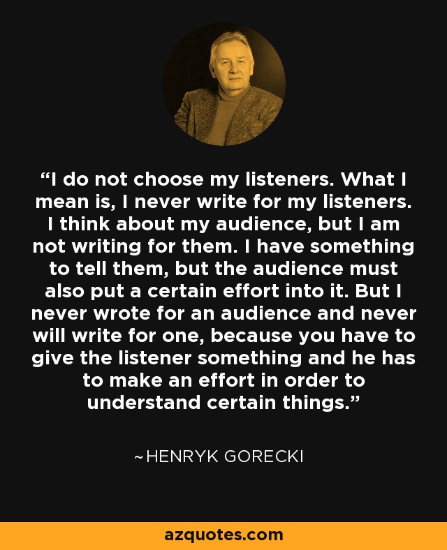 I do not choose my listeners. What I mean is, I never write for my listeners. I think about my audience, but I am not writing for them. I have something to tell them, but the audience must also put a certain effort into it. But I never wrote for an audience and never will write for one, because you have to give the listener something and he has to make an effort in order to understand certain things. - Henryk Gorecki
