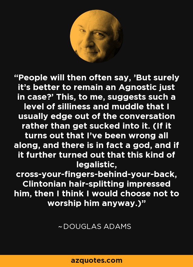 People will then often say, 'But surely it's better to remain an Agnostic just in case?' This, to me, suggests such a level of silliness and muddle that I usually edge out of the conversation rather than get sucked into it. (If it turns out that I've been wrong all along, and there is in fact a god, and if it further turned out that this kind of legalistic, cross-your-fingers-behind-your-back, Clintonian hair-splitting impressed him, then I think I would choose not to worship him anyway.) - Douglas Adams