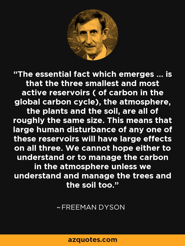 The essential fact which emerges ... is that the three smallest and most active reservoirs ( of carbon in the global carbon cycle), the atmosphere, the plants and the soil, are all of roughly the same size. This means that large human disturbance of any one of these reservoirs will have large effects on all three. We cannot hope either to understand or to manage the carbon in the atmosphere unless we understand and manage the trees and the soil too. - Freeman Dyson