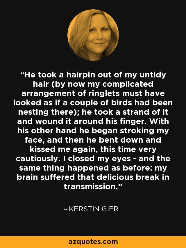 He took a hairpin out of my untidy hair (by now my complicated arrangement of ringlets must have looked as if a couple of birds had been nesting there); he took a strand of it and wound it around his finger. With his other hand he began stroking my face, and then he bent down and kissed me again, this time very cautiously. I closed my eyes - and the same thing happened as before: my brain suffered that delicious break in transmission. - Kerstin Gier