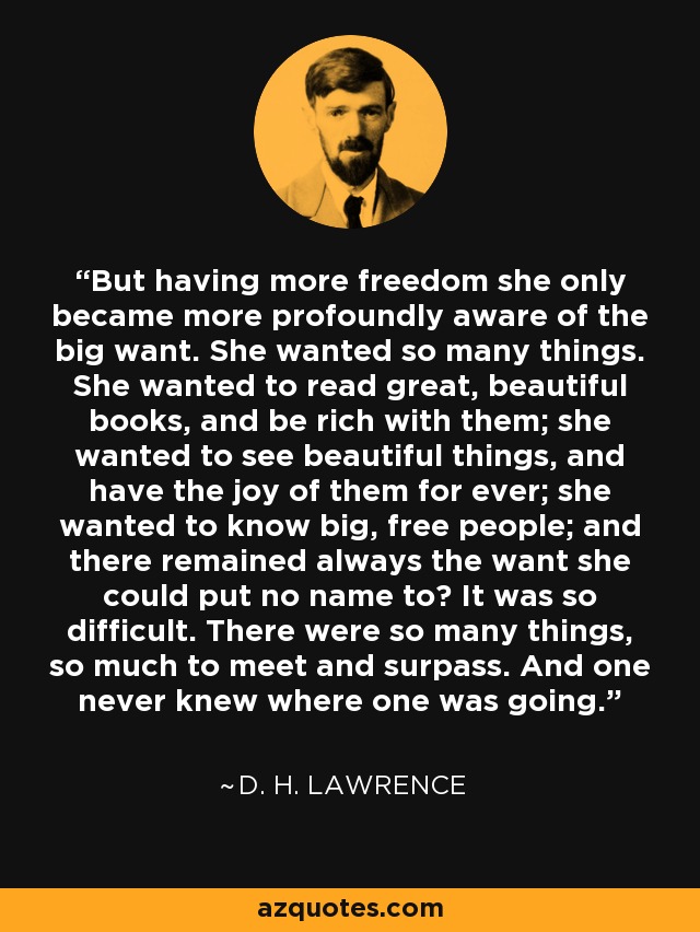 But having more freedom she only became more profoundly aware of the big want. She wanted so many things. She wanted to read great, beautiful books, and be rich with them; she wanted to see beautiful things, and have the joy of them for ever; she wanted to know big, free people; and there remained always the want she could put no name to? It was so difficult. There were so many things, so much to meet and surpass. And one never knew where one was going. - D. H. Lawrence