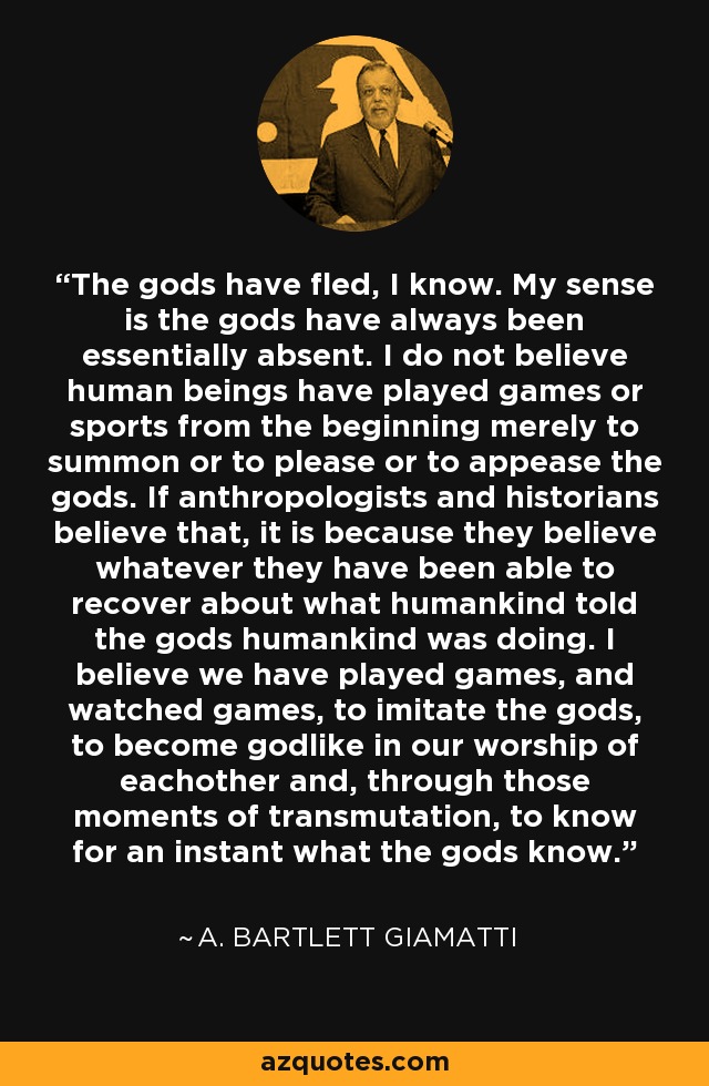 The gods have fled, I know. My sense is the gods have always been essentially absent. I do not believe human beings have played games or sports from the beginning merely to summon or to please or to appease the gods. If anthropologists and historians believe that, it is because they believe whatever they have been able to recover about what humankind told the gods humankind was doing. I believe we have played games, and watched games, to imitate the gods, to become godlike in our worship of eachother and, through those moments of transmutation, to know for an instant what the gods know. - A. Bartlett Giamatti